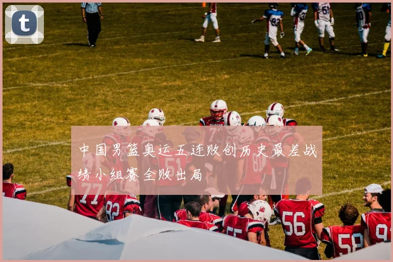 中国男篮奥运五连败创历史最差战绩小组赛全败出局