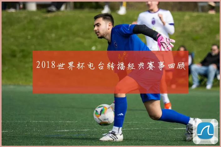 2018世界杯电台转播经典赛事回顾