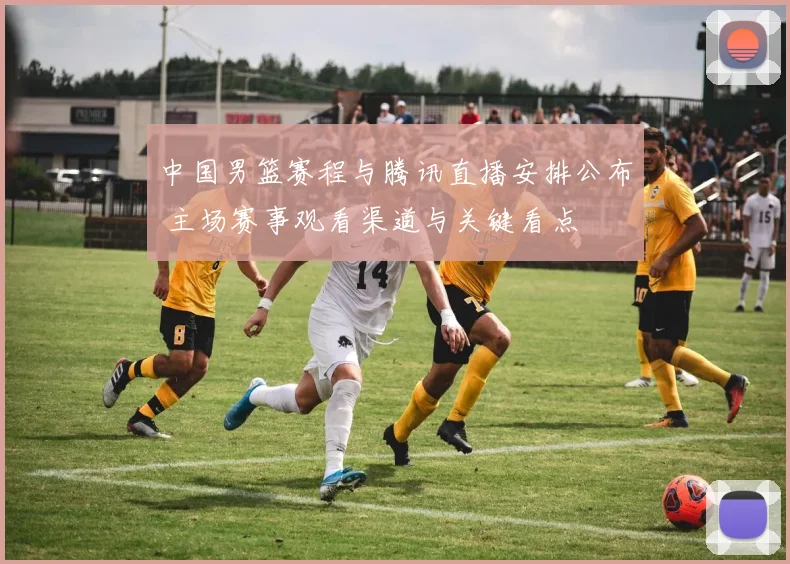 中国男篮赛程与腾讯直播安排公布 主场赛事观看渠道与关键看点