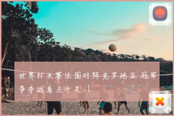世界杯决赛法国对阵克罗地亚 冠军争夺战看点十足_1