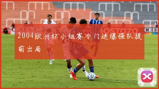 2004欧洲杯小组赛冷门迭爆强队提前出局