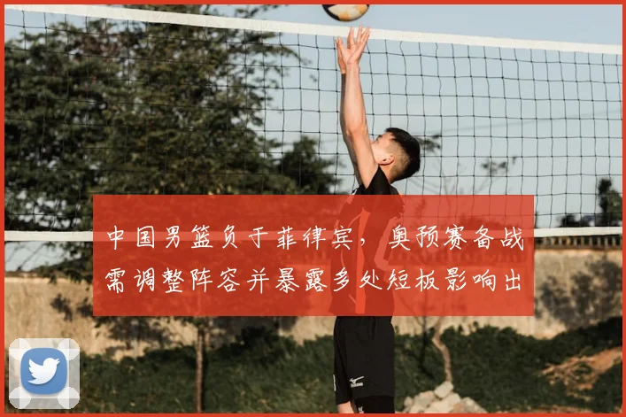 中国男篮负于菲律宾，奥预赛备战需调整阵容并暴露多处短板影响出线前景