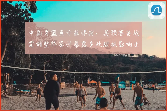 中国男篮负于菲律宾，奥预赛备战需调整阵容并暴露多处短板影响出线前景