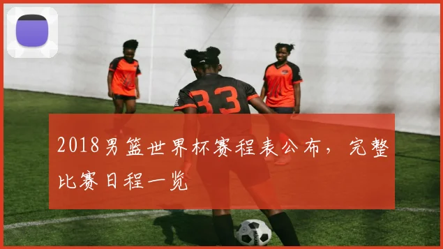 2018男篮世界杯赛程表公布，完整比赛日程一览
