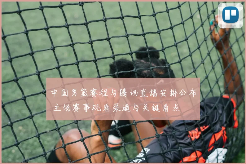 中国男篮赛程与腾讯直播安排公布 主场赛事观看渠道与关键看点
