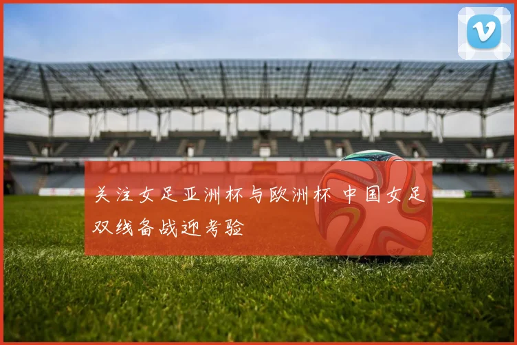 关注女足亚洲杯与欧洲杯 中国女足双线备战迎考验