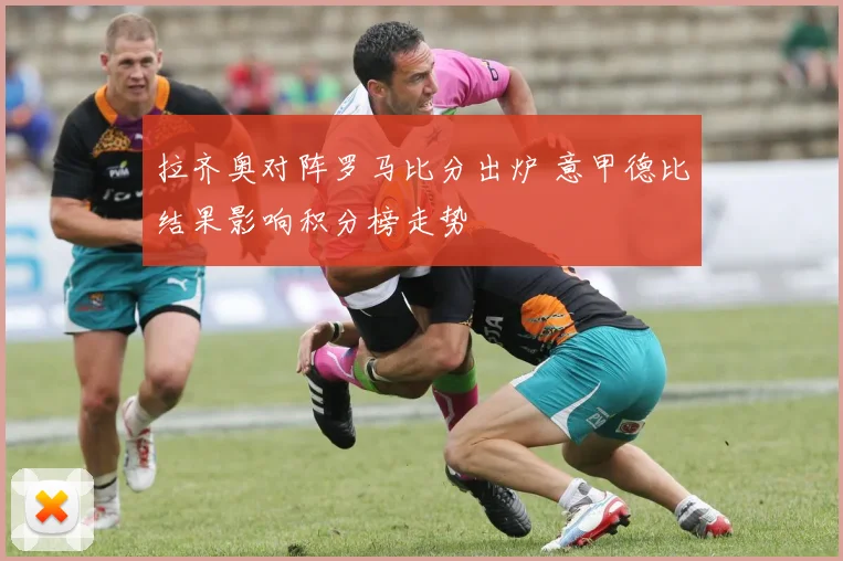 拉齐奥对阵罗马比分出炉 意甲德比结果影响积分榜走势