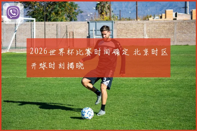 2026世界杯比赛时间确定 北京时区开球时刻揭晓