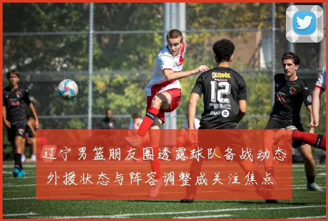 辽宁男篮朋友圈透露球队备战动态 外援状态与阵容调整成关注焦点