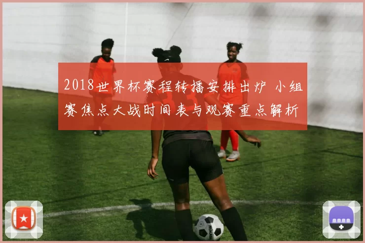 2018世界杯赛程转播安排出炉 小组赛焦点大战时间表与观赛重点解析