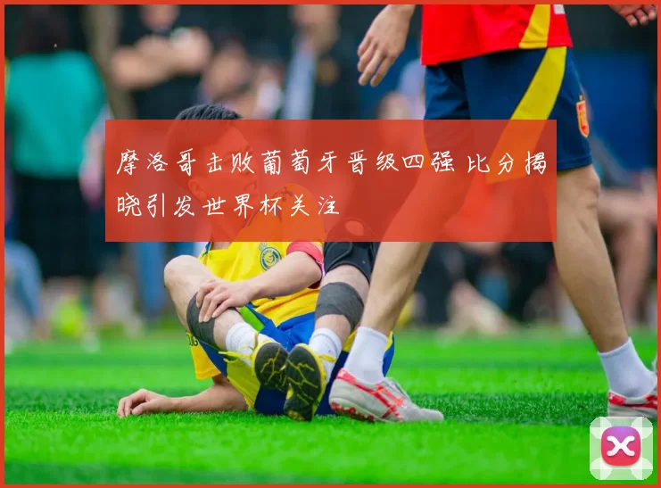 摩洛哥击败葡萄牙晋级四强 比分揭晓引发世界杯关注