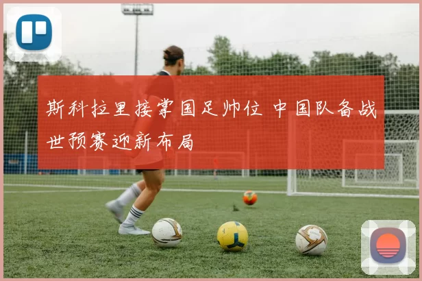 斯科拉里接掌国足帅位 中国队备战世预赛迎新布局