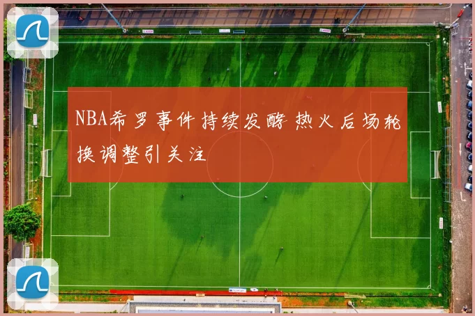 NBA希罗事件持续发酵 热火后场轮换调整引关注
