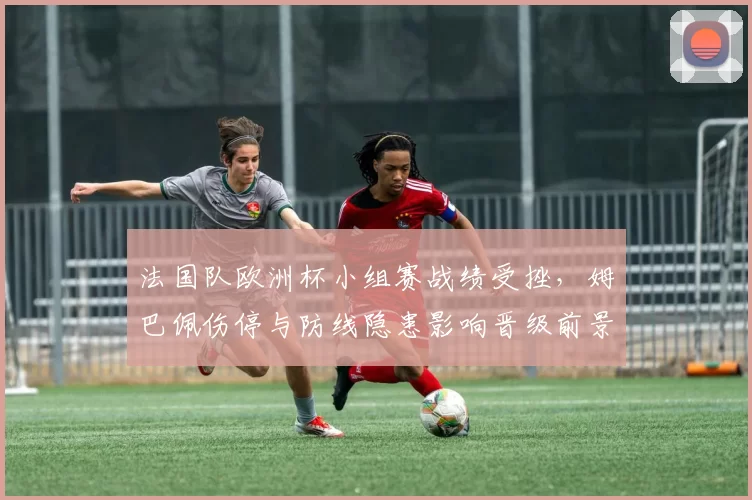 法国队欧洲杯小组赛战绩受挫，姆巴佩伤停与防线隐患影响晋级前景