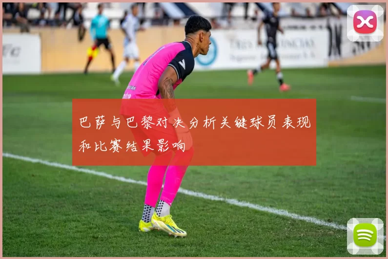 巴萨与巴黎对决分析关键球员表现和比赛结果影响