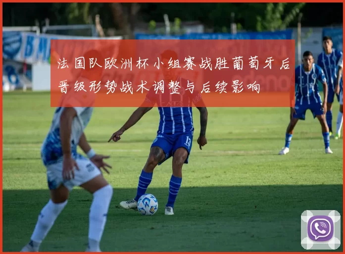法国队欧洲杯小组赛战胜葡萄牙后晋级形势战术调整与后续影响