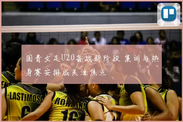 国青女足U20备战新阶段 集训与热身赛安排成关注焦点
