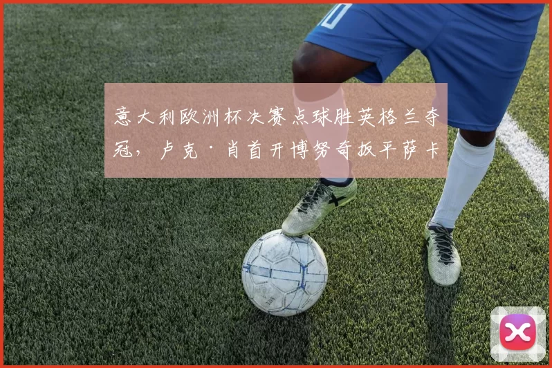 意大利欧洲杯决赛点球胜英格兰夺冠,卢克·肖首开博努奇扳平萨卡射失