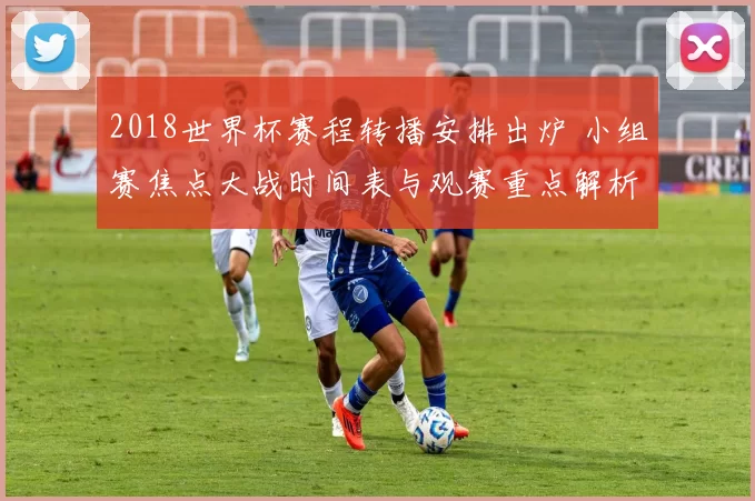 2018世界杯赛程转播安排出炉 小组赛焦点大战时间表与观赛重点解析