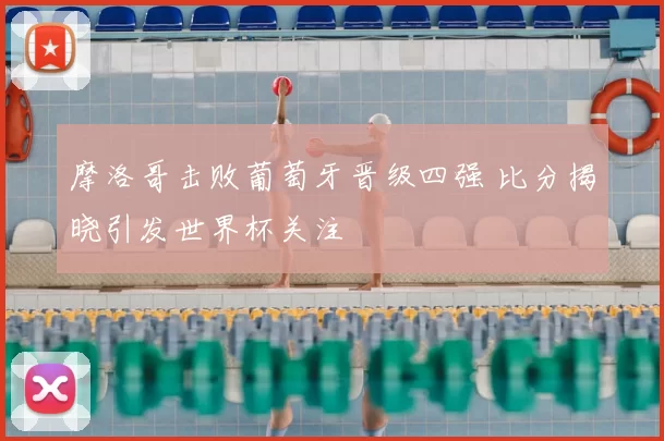 摩洛哥击败葡萄牙晋级四强 比分揭晓引发世界杯关注