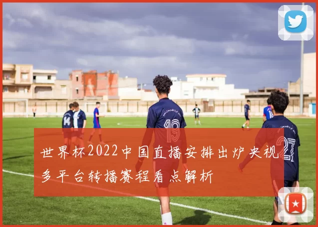 世界杯2022中国直播安排出炉央视多平台转播赛程看点解析