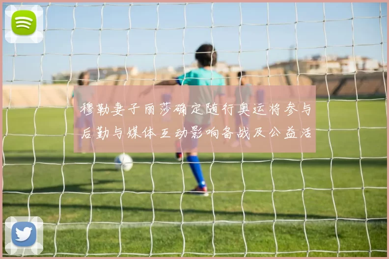 穆勒妻子丽莎确定随行奥运将参与后勤与媒体互动影响备战及公益活动