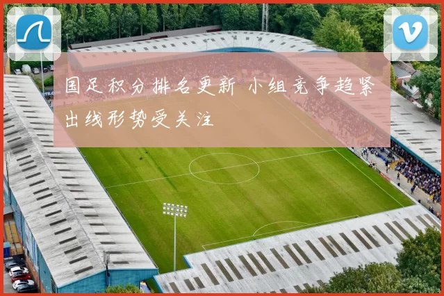 国足积分排名更新 小组竞争趋紧 出线形势受关注