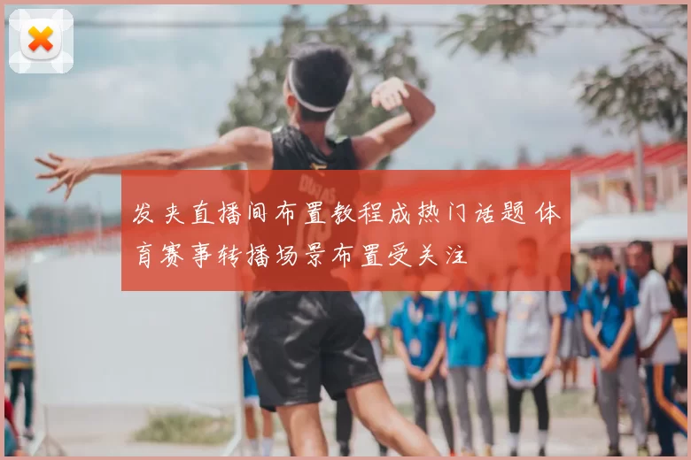 发夹直播间布置教程成热门话题 体育赛事转播场景布置受关注