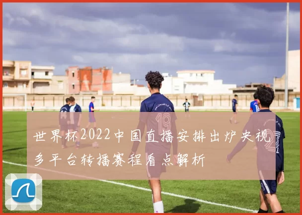 世界杯2022中国直播安排出炉央视多平台转播赛程看点解析