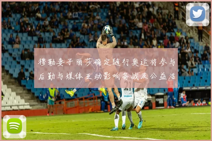 穆勒妻子丽莎确定随行奥运将参与后勤与媒体互动影响备战及公益活动