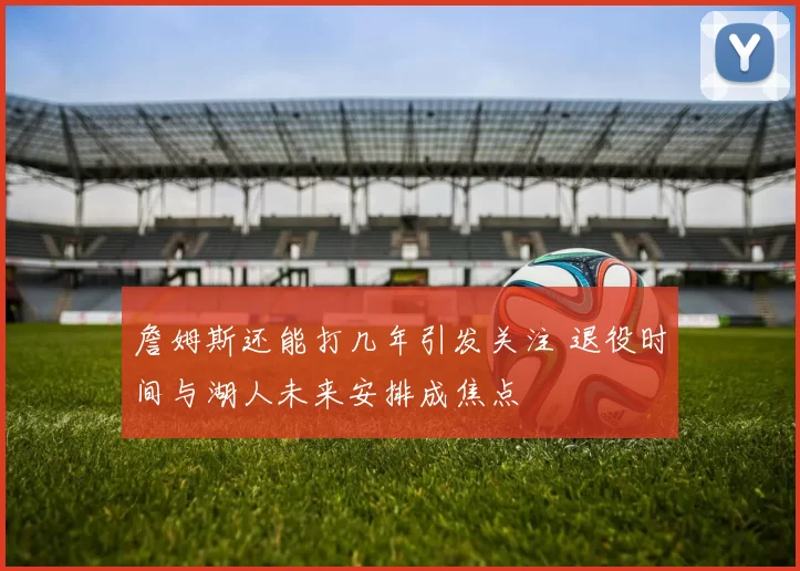 詹姆斯还能打几年引发关注 退役时间与湖人未来安排成焦点