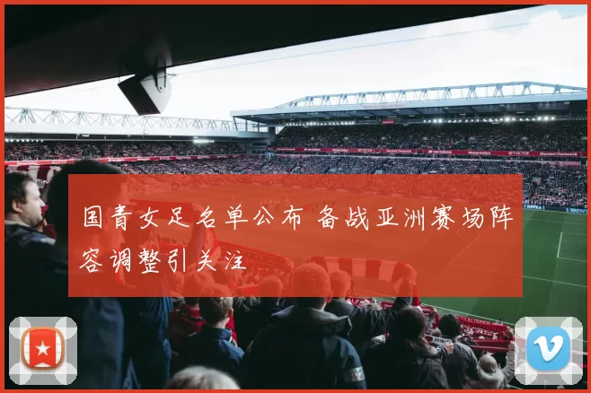 国青女足名单公布 备战亚洲赛场阵容调整引关注