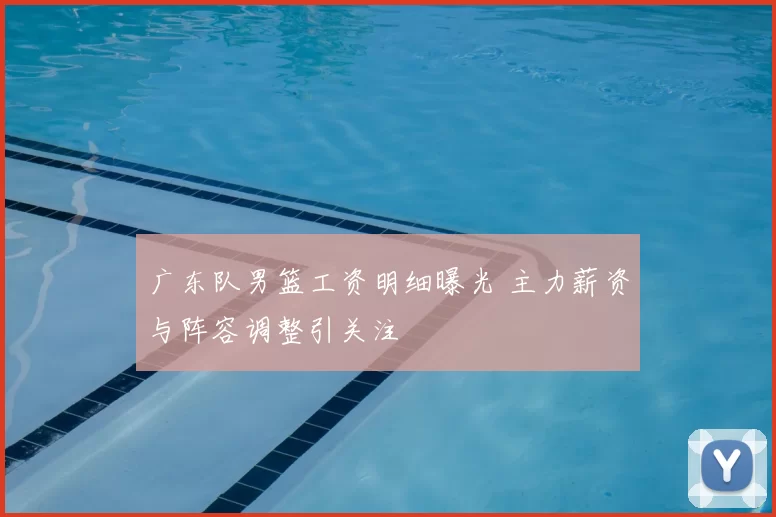 广东队男篮工资明细曝光 主力薪资与阵容调整引关注