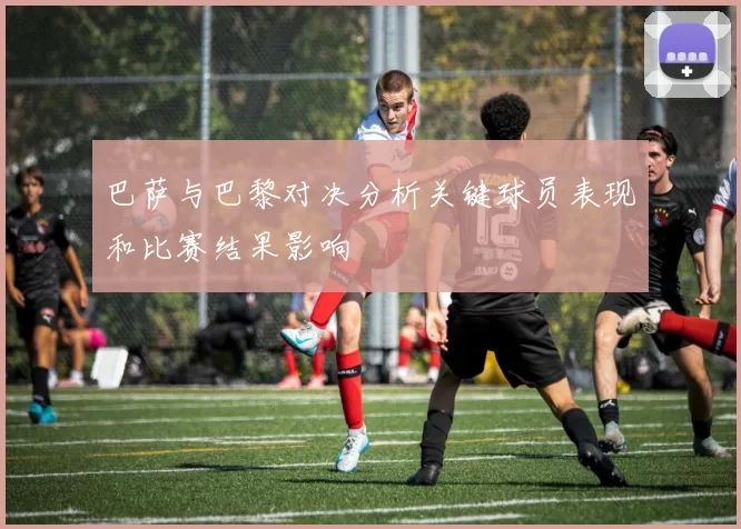 巴萨与巴黎对决分析关键球员表现和比赛结果影响
