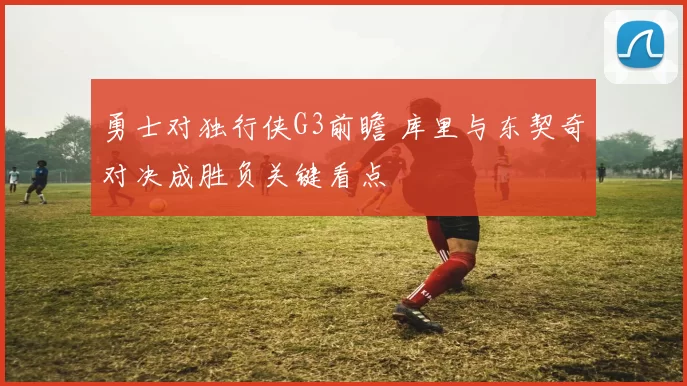 勇士对独行侠G3前瞻 库里与东契奇对决成胜负关键看点