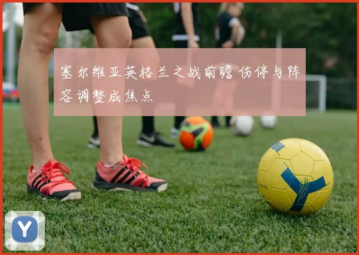 塞尔维亚英格兰之战前瞻 伤停与阵容调整成焦点