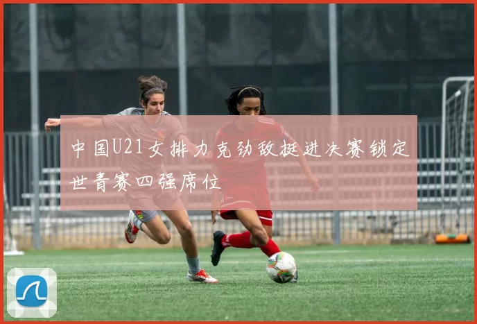 中国U21女排力克劲敌挺进决赛锁定世青赛四强席位