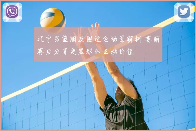 辽宁男篮朋友圈适合场景解析 赛前赛后分享更显球队互动价值