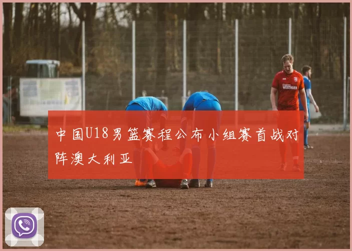 中国U18男篮赛程公布小组赛首战对阵澳大利亚