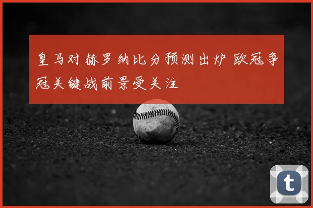 皇马对赫罗纳比分预测出炉 欧冠争冠关键战前景受关注