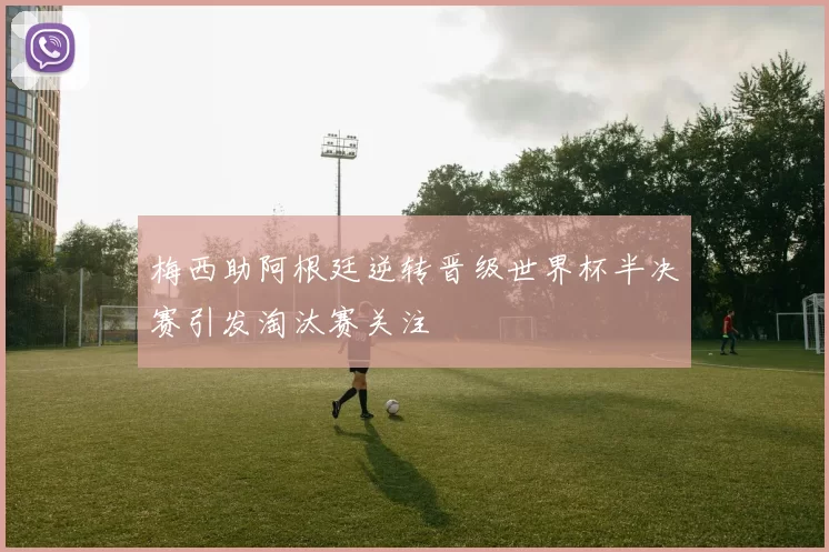 梅西助阿根廷逆转晋级世界杯半决赛引发淘汰赛关注