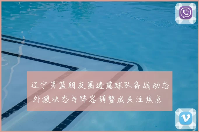 辽宁男篮朋友圈透露球队备战动态 外援状态与阵容调整成关注焦点