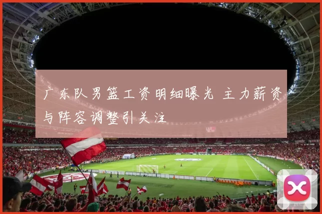 广东队男篮工资明细曝光 主力薪资与阵容调整引关注