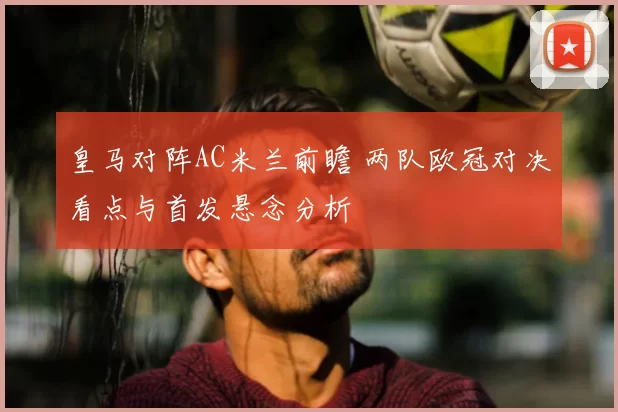 皇马对阵AC米兰前瞻 两队欧冠对决看点与首发悬念分析