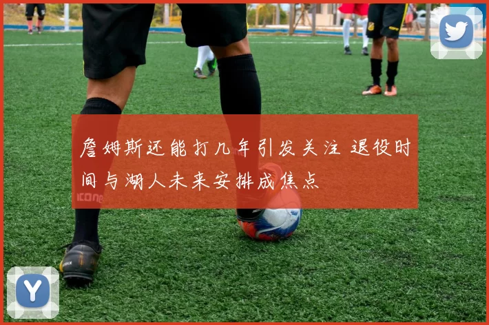 詹姆斯还能打几年引发关注 退役时间与湖人未来安排成焦点