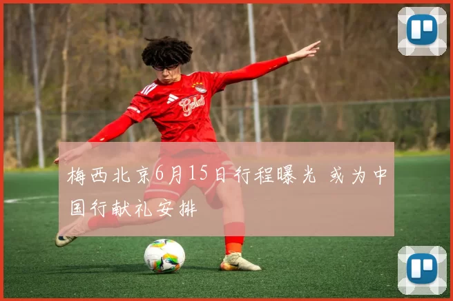 梅西北京6月15日行程曝光 或为中国行献礼安排