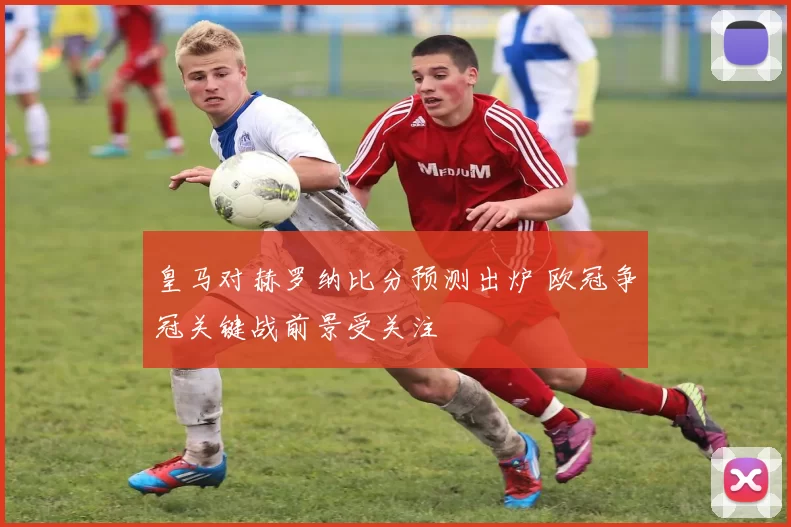 皇马对赫罗纳比分预测出炉 欧冠争冠关键战前景受关注