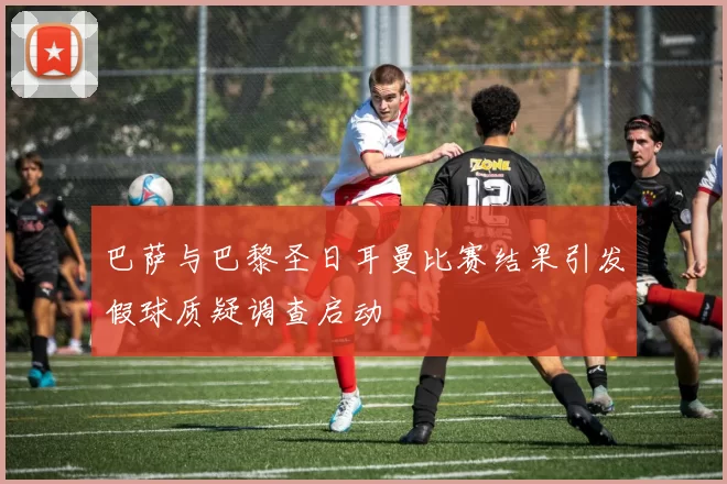 巴萨与巴黎圣日耳曼比赛结果引发假球质疑调查启动