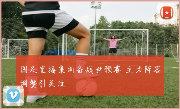 国足直播集训备战世预赛 主力阵容调整引关注