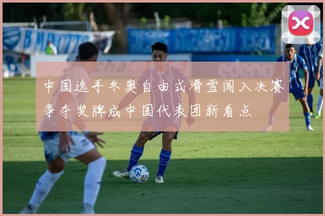 中国选手冬奥自由式滑雪闯入决赛争夺奖牌成中国代表团新看点